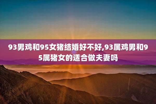 93男鸡和95女猪结婚好不好,93属鸡男和95属猪女的适合做夫妻吗