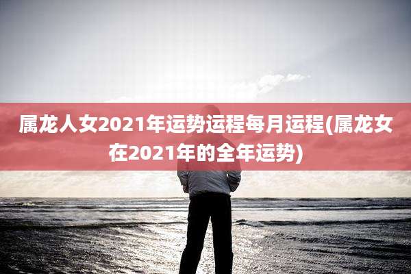 属龙人女2021年运势运程每月运程(属龙女在2021年的全年运势)