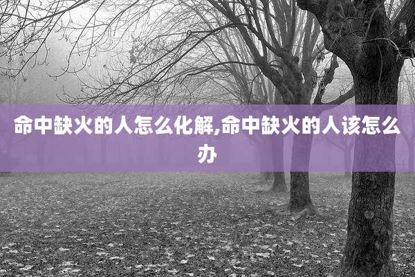命中缺火的人怎么化解,命中缺火的人该怎么办