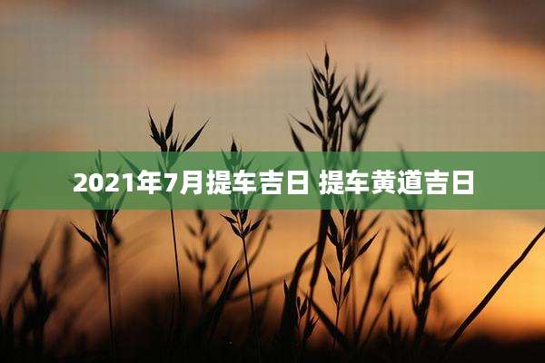 2021年7月提车吉日 提车黄道吉日