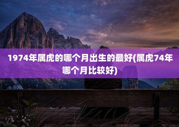 1974年属虎的哪个月出生的最好(属虎74年哪个月比较好)