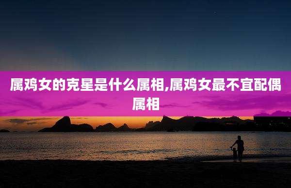 属鸡女的克星是什么属相,属鸡女最不宜配偶属相