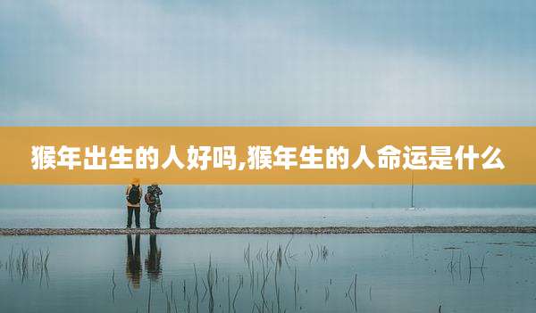 猴年出生的人好吗,猴年生的人命运是什么
