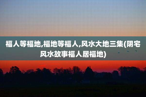 福人等福地,福地等福人,风水大地三集(阴宅风水故事福人居福地)