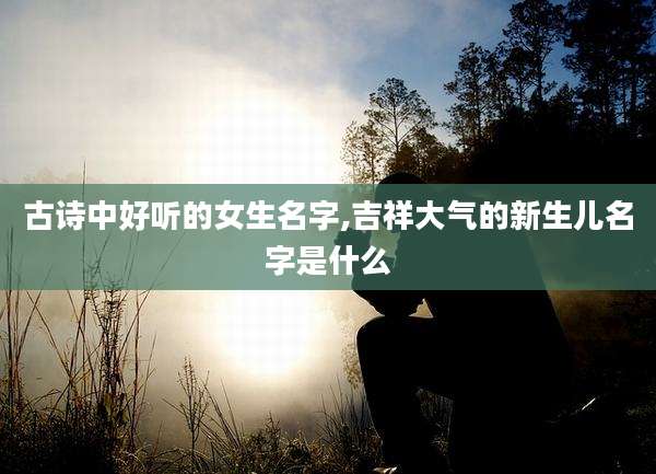 古诗中好听的女生名字,吉祥大气的新生儿名字是什么