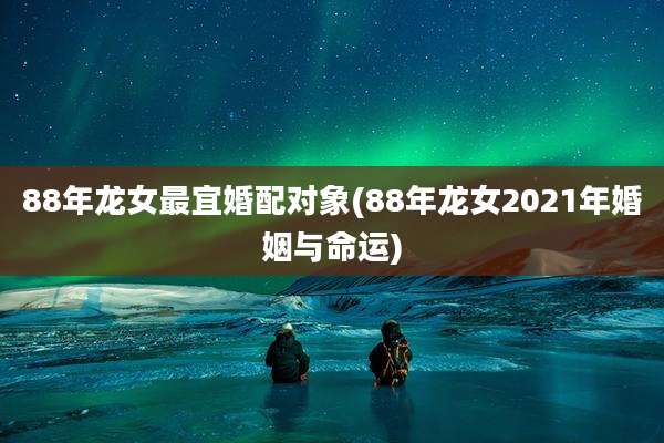 88年龙女最宜婚配对象(88年龙女2021年婚姻与命运)