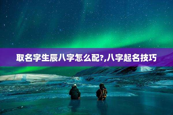 取名字生辰八字怎么配?,八字起名技巧