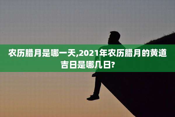 农历腊月是哪一天,2021年农历腊月的黄道吉日是哪几日?