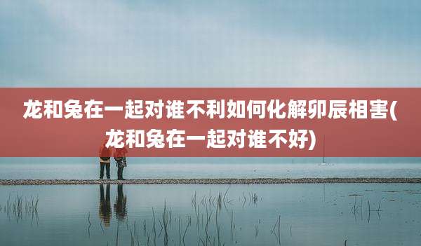 龙和兔在一起对谁不利如何化解卯辰相害(龙和兔在一起对谁不好)
