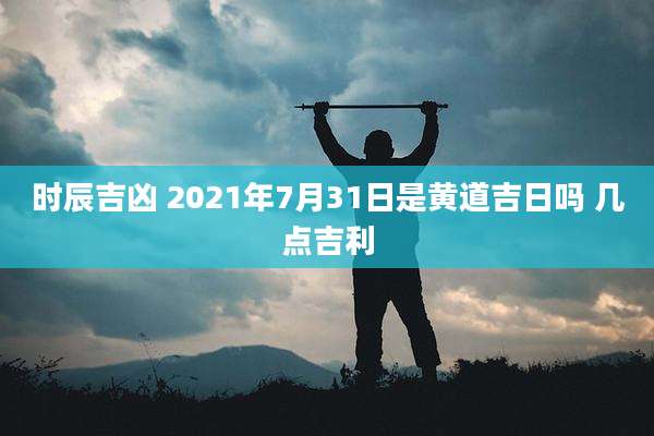 时辰吉凶 2021年7月31日是黄道吉日吗 几点吉利