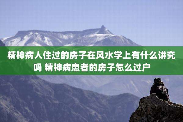 精神病人住过的房子在风水学上有什么讲究吗 精神病患者的房子怎么过户