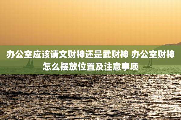 办公室应该请文财神还是武财神 办公室财神怎么摆放位置及注意事项