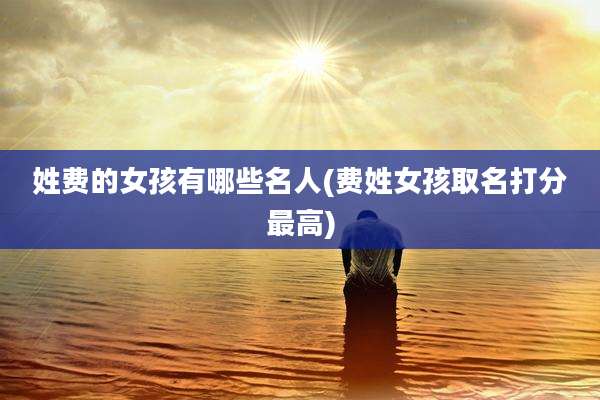 姓费的女孩有哪些名人(费姓女孩取名打分最高)
