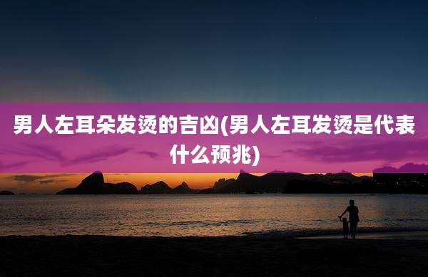 男人左耳朵发烫的吉凶(男人左耳发烫是代表什么预兆)