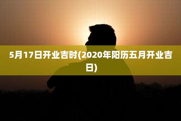 5月17日开业吉时(2020年阳历五月开业吉日)