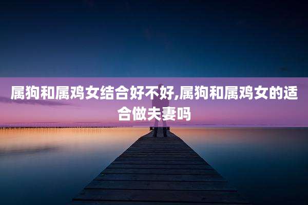 属狗和属鸡女结合好不好,属狗和属鸡女的适合做夫妻吗