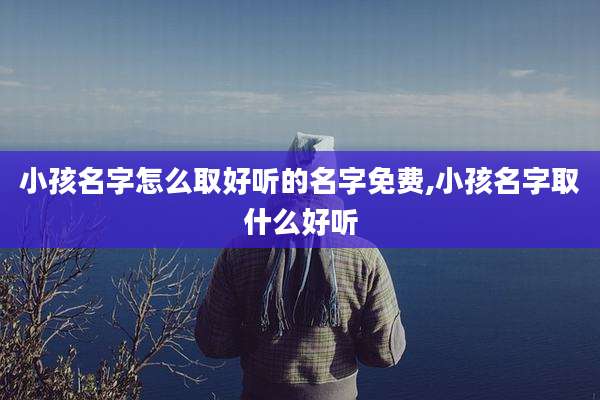 小孩名字怎么取好听的名字免费,小孩名字取什么好听