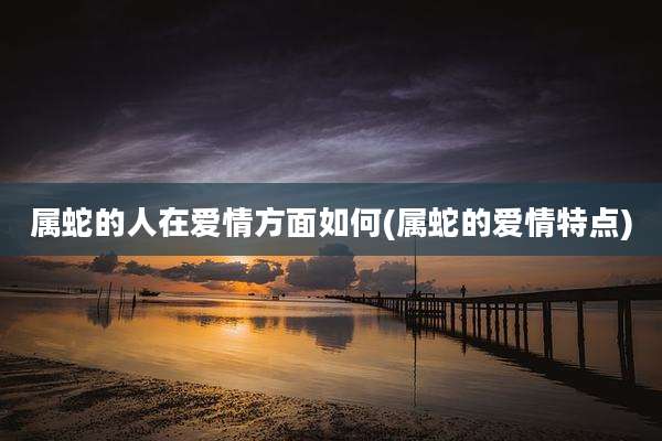 属蛇的人在爱情方面如何(属蛇的爱情特点)