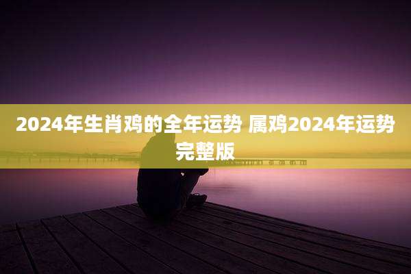 2024年生肖鸡的全年运势 属鸡2024年运势完整版