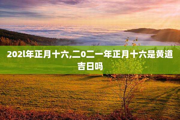 202l年正月十六,二0二一年正月十六是黄道吉日吗