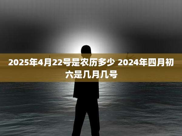 2025年4月22号是农历多少 2024年四月初六是几月几号