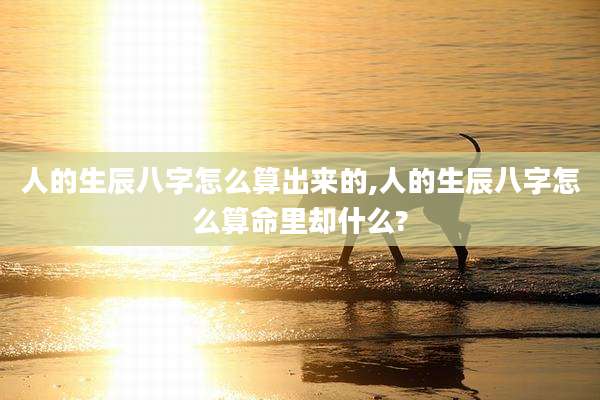 人的生辰八字怎么算出来的,人的生辰八字怎么算命里却什么?