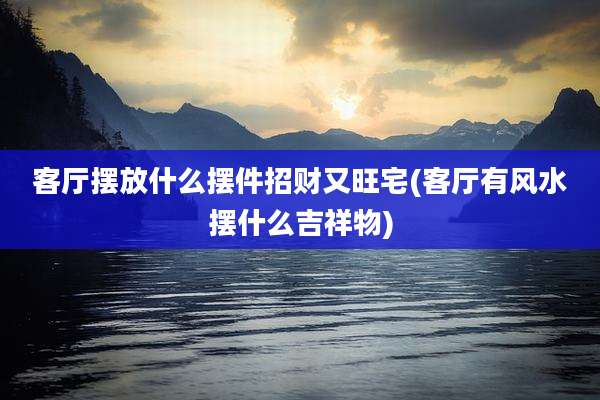 客厅摆放什么摆件招财又旺宅(客厅有风水摆什么吉祥物)
