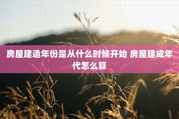 房屋建造年份是从什么时候开始 房屋建成年代怎么算