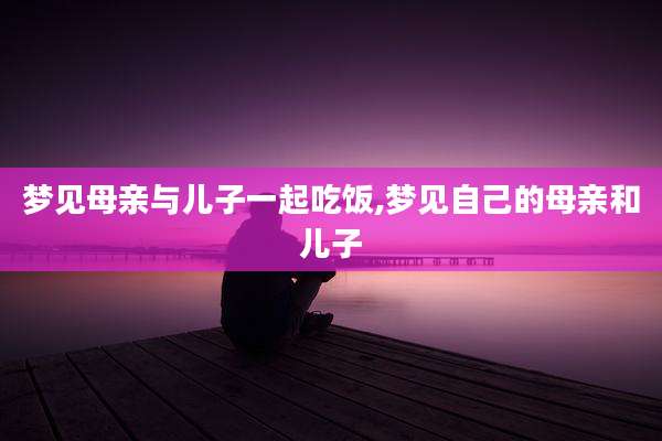 梦见母亲与儿子一起吃饭,梦见自己的母亲和儿子