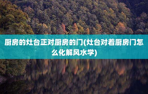 厨房的灶台正对厨房的门(灶台对着厨房门怎么化解风水学)