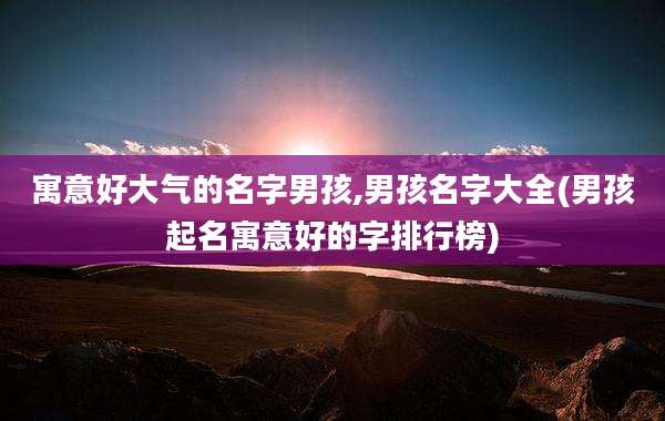 寓意好大气的名字男孩,男孩名字大全(男孩起名寓意好的字排行榜)