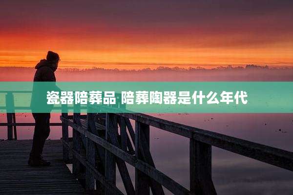 瓷器陪葬品 陪葬陶器是什么年代