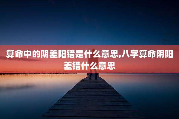 算命中的阴差阳错是什么意思,八字算命阴阳差错什么意思