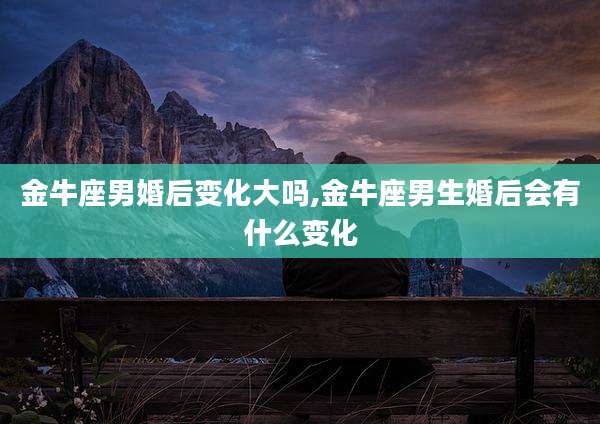 金牛座男婚后变化大吗,金牛座男生婚后会有什么变化