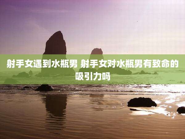射手女遇到水瓶男 射手女对水瓶男有致命的吸引力吗