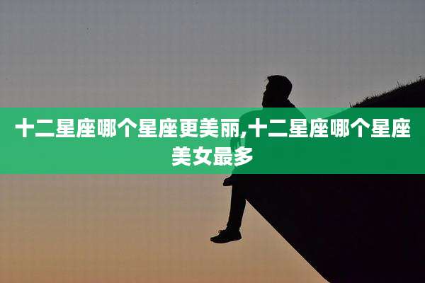十二星座哪个星座更美丽,十二星座哪个星座美女最多