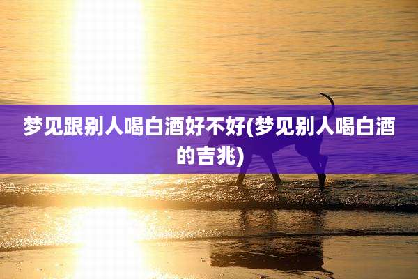 梦见跟别人喝白酒好不好(梦见别人喝白酒的吉兆)