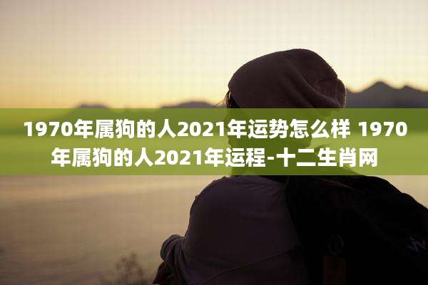 1970年属狗的人2021年运势怎么样 1970年属狗的人2021年运程-十二生肖网
