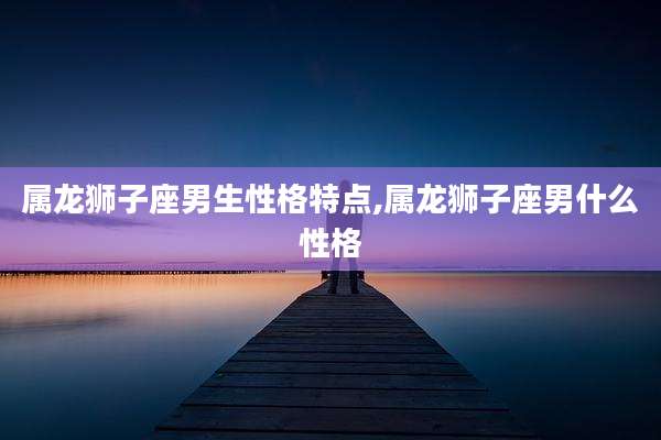 属龙狮子座男生性格特点,属龙狮子座男什么性格