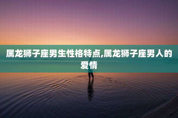 属龙狮子座男生性格特点,属龙狮子座男人的爱情