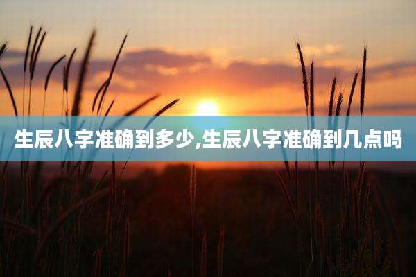 生辰八字准确到多少,生辰八字准确到几点吗