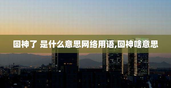 回神了 是什么意思网络用语,回神啥意思