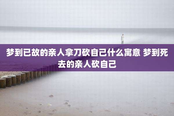 梦到已故的亲人拿刀砍自己什么寓意 梦到死去的亲人砍自己