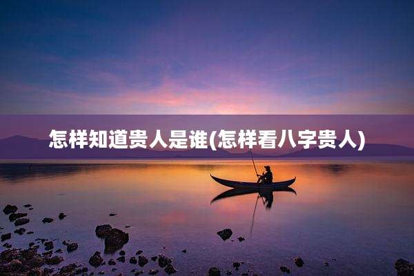 怎样知道贵人是谁(怎样看八字贵人)