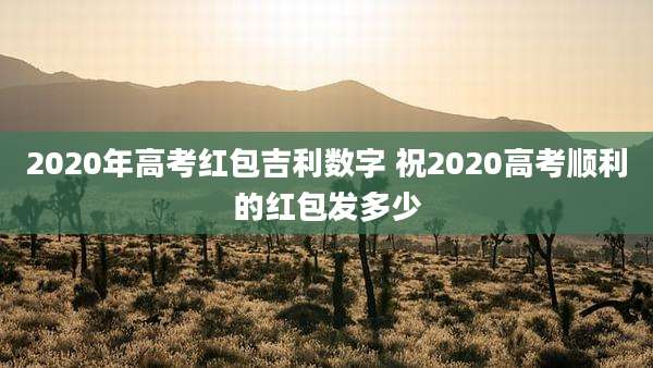 2020年高考红包吉利数字 祝2020高考顺利的红包发多少