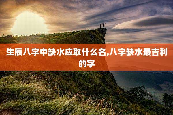 生辰八字中缺水应取什么名,八字缺水最吉利的字
