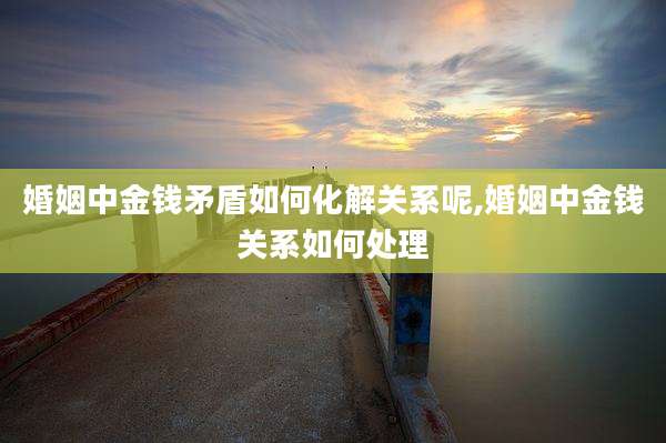 婚姻中金钱矛盾如何化解关系呢,婚姻中金钱关系如何处理
