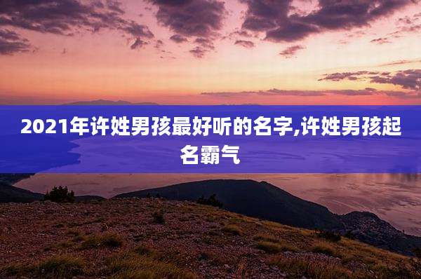 2021年许姓男孩最好听的名字,许姓男孩起名霸气