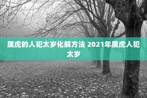 属虎的人犯太岁化解方法 2021年属虎人犯太岁