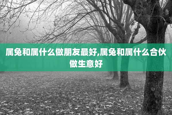 属兔和属什么做朋友最好,属兔和属什么合伙做生意好